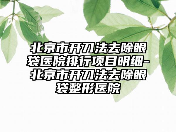北京市开刀法去除眼袋医院排行项目明细-北京市开刀法去除眼袋整形医院