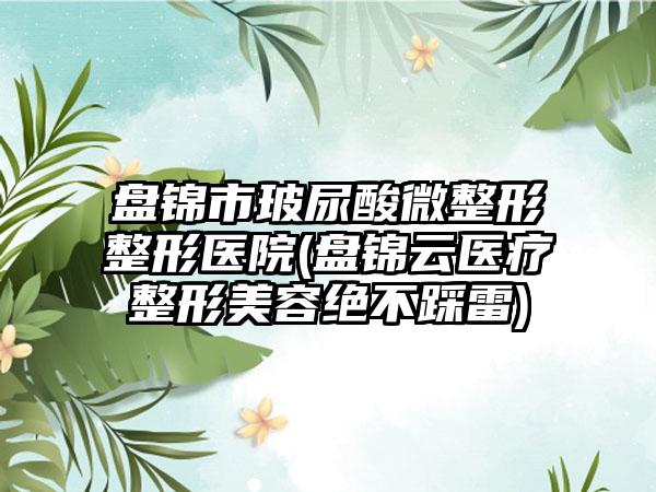 盘锦市玻尿酸微整形整形医院(盘锦云医疗整形美容绝不踩雷)