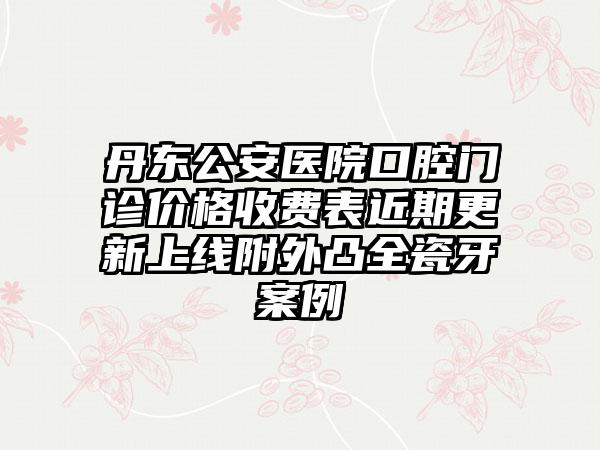 丹东公安医院口腔门诊价格收费表近期更新上线附外凸全瓷牙案例