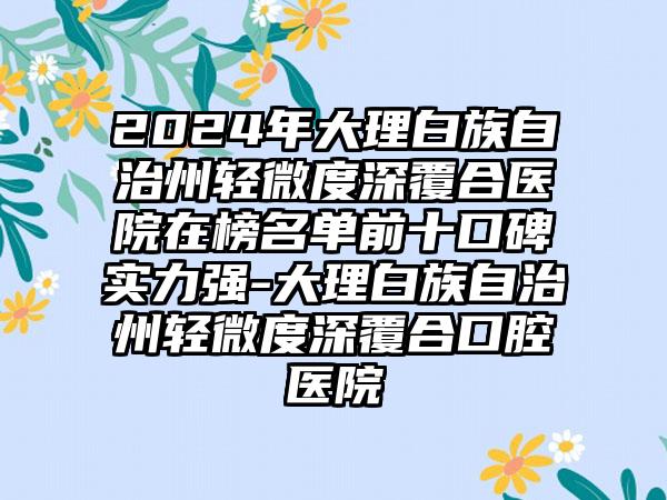 2024年大理白族自治州轻微度深覆合医院在榜名单前十口碑实力强-大理白族自治州轻微度深覆合口腔医院