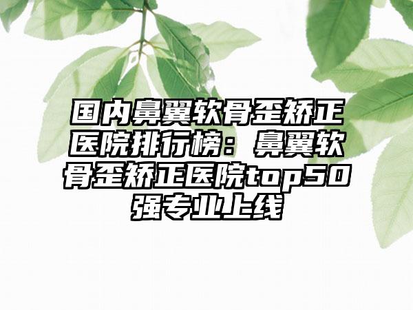 国内鼻翼软骨歪矫正医院排行榜：鼻翼软骨歪矫正医院top50强专业上线