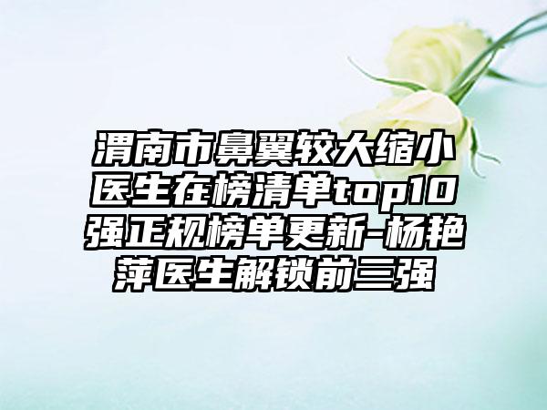 渭南市鼻翼较大缩小医生在榜清单top10强正规榜单更新-杨艳萍医生解锁前三强