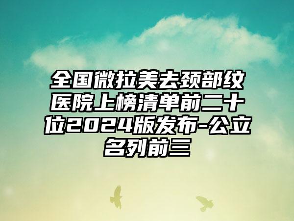 全国微拉美去颈部纹医院上榜清单前二十位2024版发布-公立名列前三