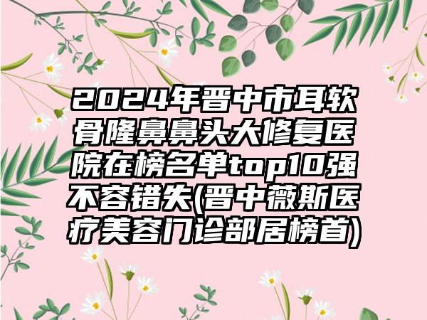 2024年晋中市耳软骨隆鼻鼻头大修复医院在榜名单top10强不容错失(晋中薇斯医疗美容门诊部居榜首)