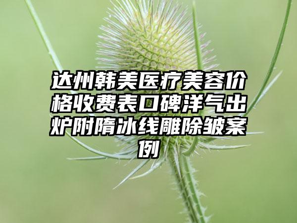 达州韩美医疗美容价格收费表口碑洋气出炉附隋冰线雕除皱案例