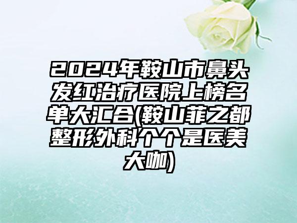 2024年鞍山市鼻头发红治疗医院上榜名单大汇合(鞍山菲之都整形外科个个是医美大咖)