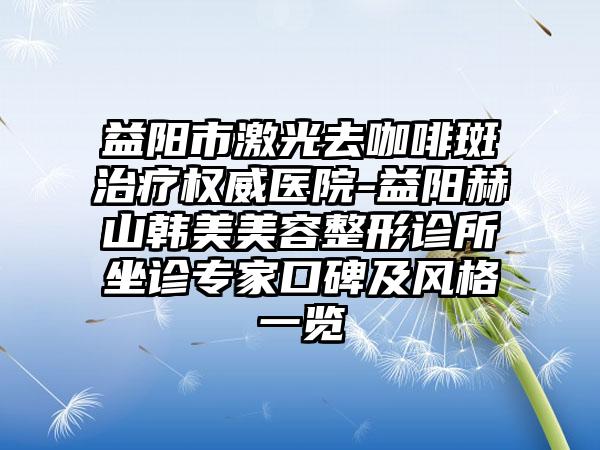 益阳市激光去咖啡斑治疗权威医院-益阳赫山韩美美容整形诊所坐诊专家口碑及风格一览