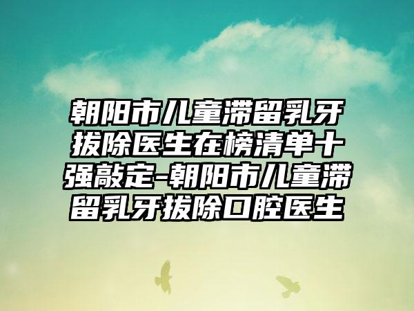 朝阳市儿童滞留乳牙拔除医生在榜清单十强敲定-朝阳市儿童滞留乳牙拔除口腔医生