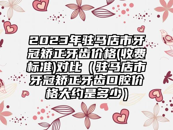 2023年驻马店市牙冠矫正牙齿价格(收费标准)对比(驻马店市牙冠矫正牙齿口腔价格大约是多少)