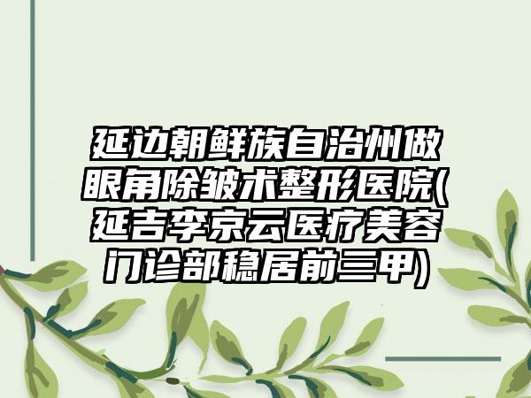 延边朝鲜族自治州做眼角除皱术整形医院(延吉李京云医疗美容门诊部稳居前三甲)