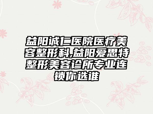 益阳诚仁医院医疗美容整形科,益阳爱思特整形美容诊所专业连锁你选谁