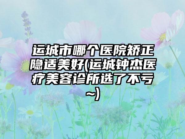 运城市哪个医院矫正隐适美好(运城钟杰医疗美容诊所选了不亏~)