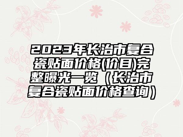 2023年长治市复合瓷贴面价格(价目)完整曝光一览(长治市复合瓷贴面价格查询)