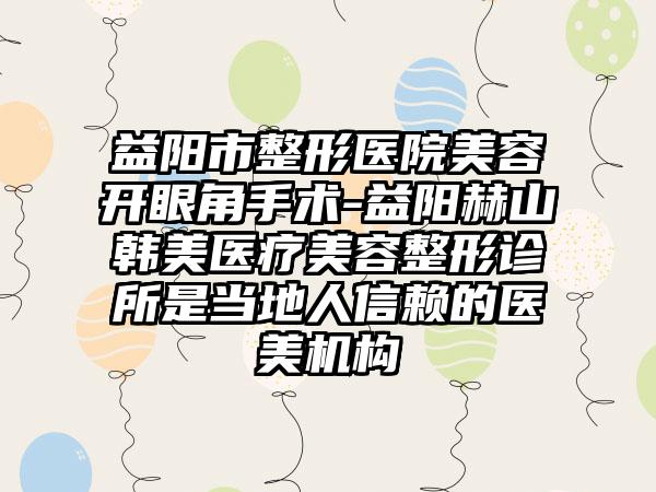 益阳市整形医院美容开眼角手术-益阳赫山韩美医疗美容整形诊所是当地人信赖的医美机构