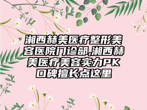 湘西赫美医疗整形美容医院门诊部,湘西赫美医疗美容实力PK口碑擅长点这里