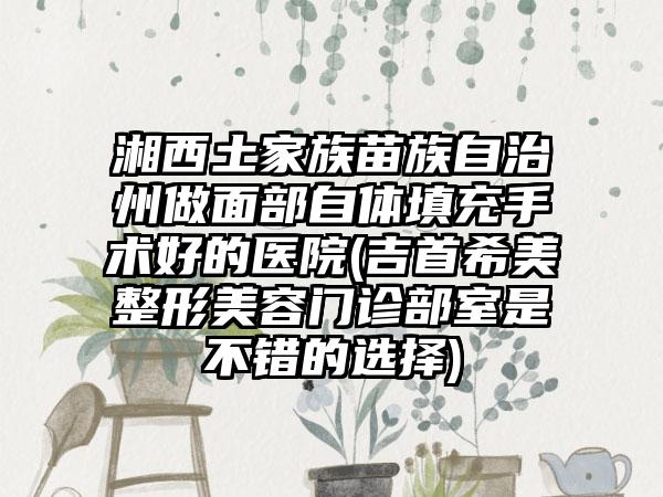 湘西土家族苗族自治州做面部自体填充手术好的医院(吉首希美整形美容门诊部室是不错的选择)