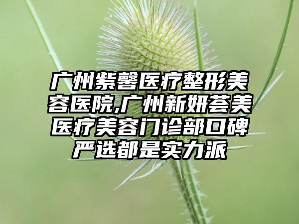 广州紫馨医疗整形美容医院,广州新妍荟美医疗美容门诊部口碑严选都是实力派
