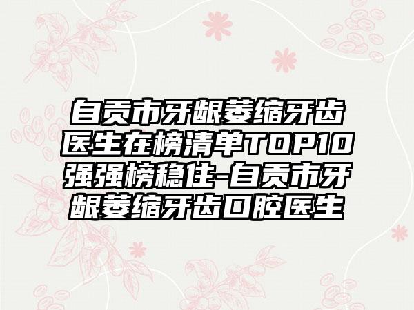 自贡市牙龈萎缩牙齿医生在榜清单TOP10强强榜稳住-自贡市牙龈萎缩牙齿口腔医生