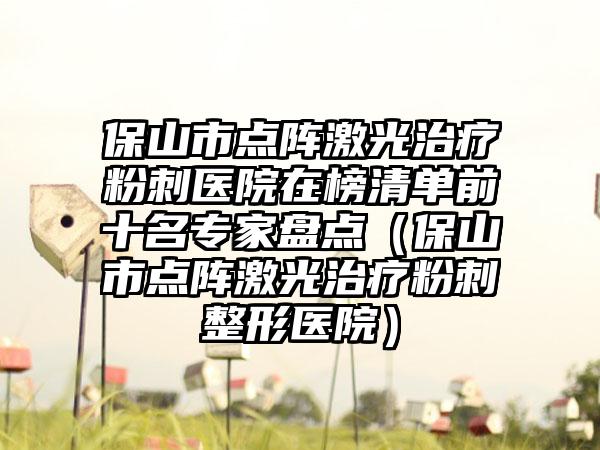 保山市点阵激光治疗粉刺医院在榜清单前十名专家盘点(保山市点阵激光治疗粉刺整形医院)