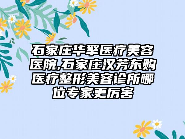 石家庄华擎医疗美容医院,石家庄汉芳东购医疗整形美容诊所哪位专家更厉害