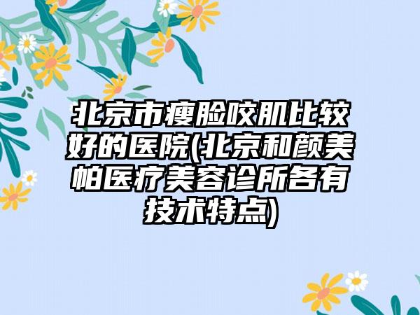 北京市瘦脸咬肌比较好的医院(北京和颜美帕医疗美容诊所各有技术特点)
