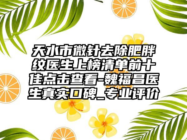 天水市微针去除肥胖纹医生上榜清单前十佳点击查看-魏福昌医生真实口碑_专业评价
