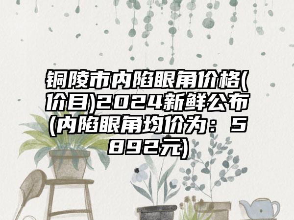 铜陵市内陷眼角价格(价目)2024新鲜公布(内陷眼角均价为:5892元)