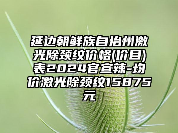 延边朝鲜族自治州激光除颈纹价格(价目)表2024官宣辣-均价激光除颈纹15875元
