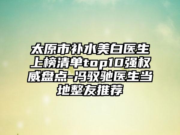 太原市补水美白医生上榜清单top10强权威盘点-冯驭驰医生当地整友推荐