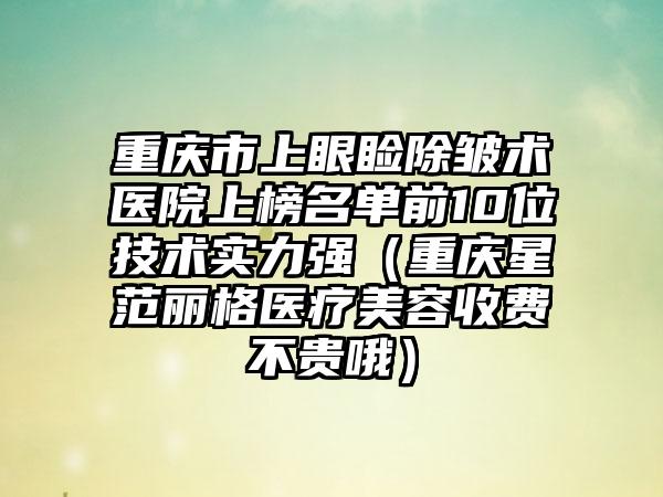 重庆市上眼睑除皱术医院上榜名单前10位技术实力强(重庆星范丽格医疗美容收费不贵哦)