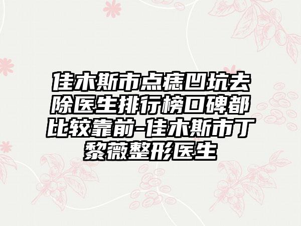 佳木斯市点痣凹坑去除医生排行榜口碑都比较靠前-佳木斯市丁黎薇整形医生