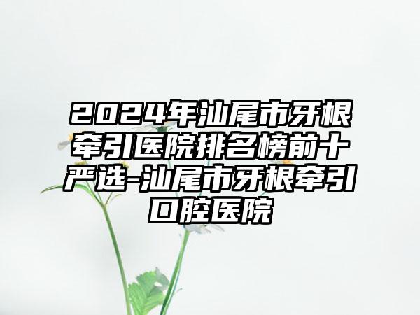2024年汕尾市牙根牵引医院排名榜前十严选-汕尾市牙根牵引口腔医院