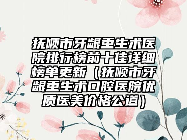 抚顺市牙龈重生术医院排行榜前十佳详细榜单更新(抚顺市牙龈重生术口腔医院优质医美价格公道)