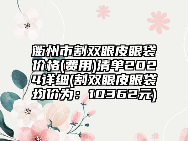 衢州市割双眼皮眼袋价格(费用)清单2024详细(割双眼皮眼袋均价为:10362元)