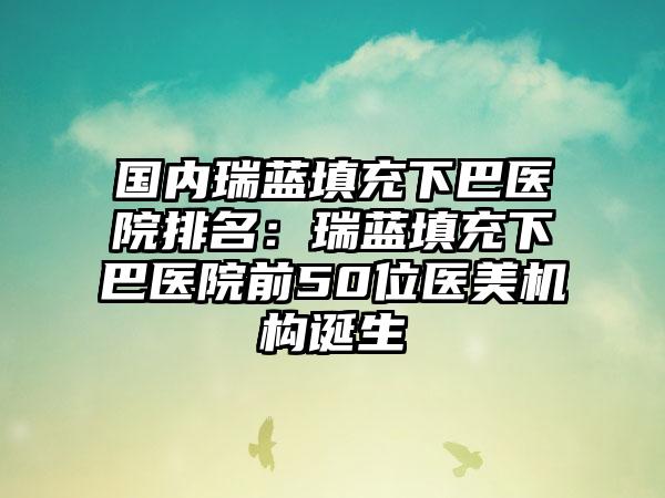 国内瑞蓝填充下巴医院排名：瑞蓝填充下巴医院前50位医美机构诞生