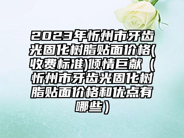 2023年忻州市牙齿光固化树脂贴面价格(收费标准)倾情巨献(忻州市牙齿光固化树脂贴面价格和优点有哪些)