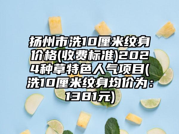 扬州市洗10厘米纹身价格(收费标准)2024种草特色人气项目(洗10厘米纹身均价为:1381元)