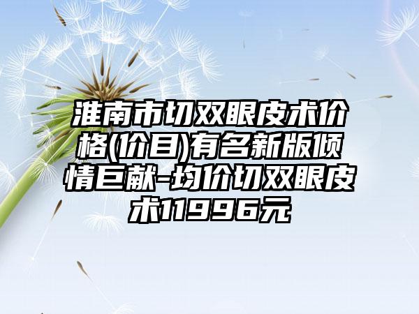 淮南市切双眼皮术价格(价目)有名新版倾情巨献-均价切双眼皮术11996元