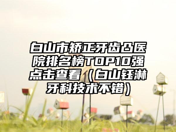 白山市矫正牙齿凸医院排名榜TOP10强点击查看(白山钰淋牙科技术不错)