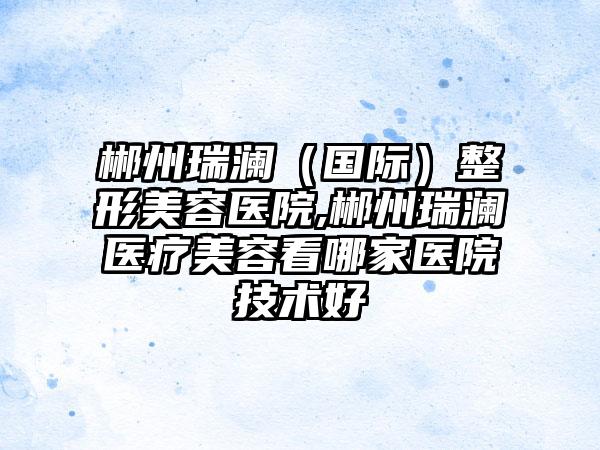 郴州瑞澜(国际)整形美容医院,郴州瑞澜医疗美容看哪家医院技术好