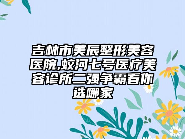 吉林市美辰整形美容医院,蛟河七号医疗美容诊所二强争霸看你选哪家