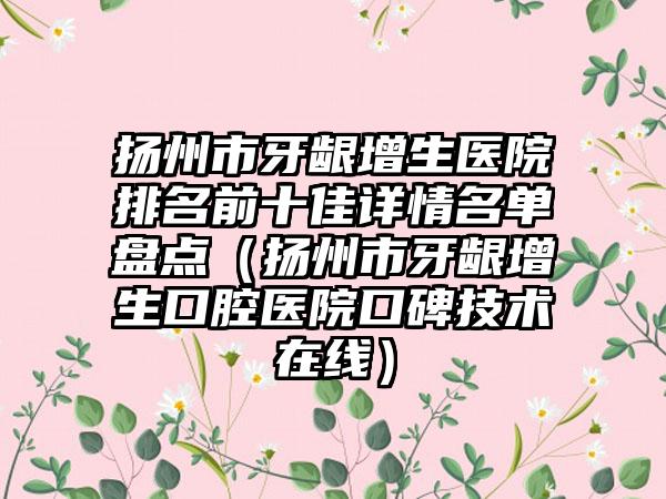 扬州市牙龈增生医院排名前十佳详情名单盘点(扬州市牙龈增生口腔医院口碑技术在线)