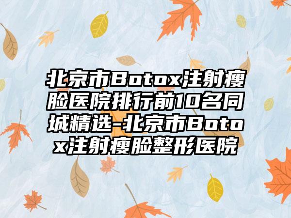 北京市Botox注射瘦脸医院排行前10名同城精选-北京市Botox注射瘦脸整形医院