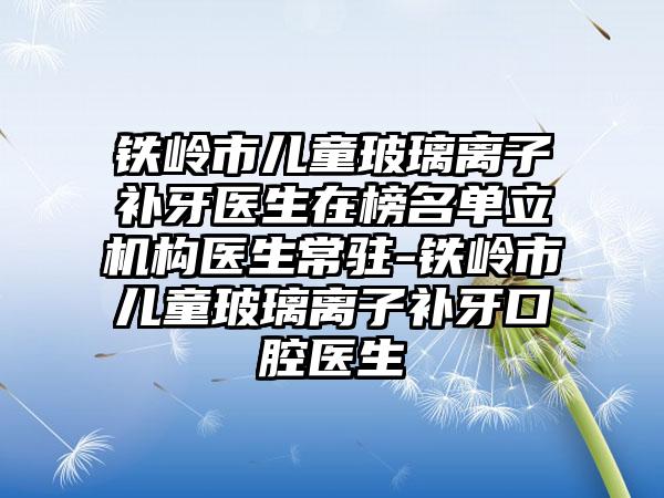 铁岭市儿童玻璃离子补牙医生在榜名单立机构医生常驻-铁岭市儿童玻璃离子补牙口腔医生