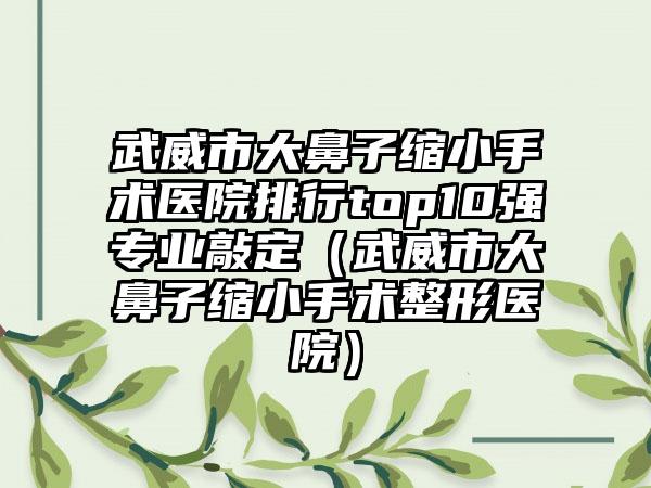 武威市大鼻子缩小手术医院排行top10强专业敲定（武威市大鼻子缩小手术整形医院）