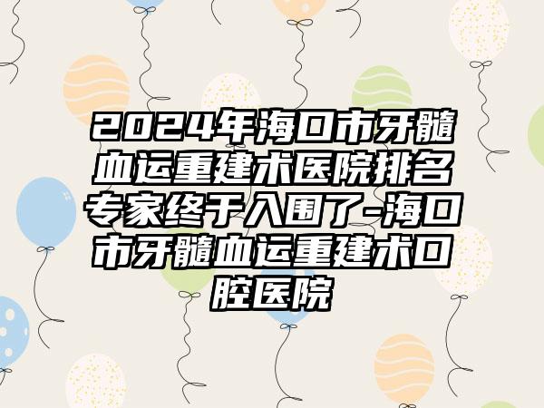 2024年海口市牙髓血运重建术医院排名专家终于入围了-海口市牙髓血运重建术口腔医院