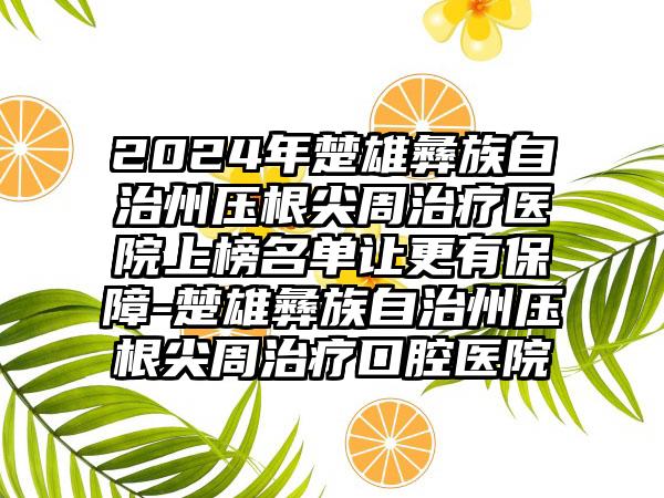 2024年楚雄彝族自治州压根尖周治疗医院上榜名单让更有保障-楚雄彝族自治州压根尖周治疗口腔医院