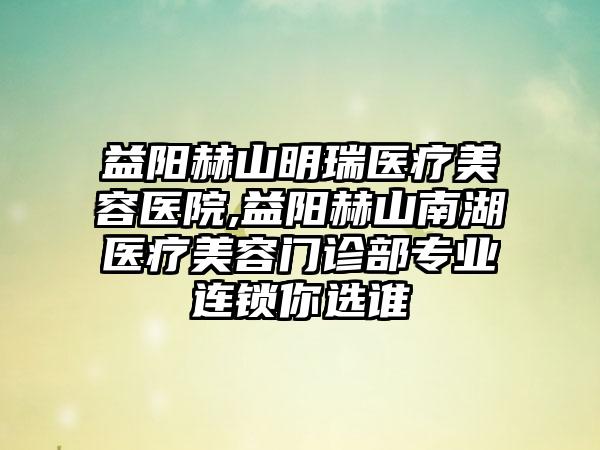 益阳赫山明瑞医疗美容医院,益阳赫山南湖医疗美容门诊部专业连锁你选谁