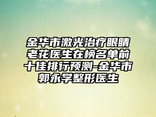 金华市激光治疗眼睛老花医生在榜名单前十佳排行预测-金华市郭永学整形医生