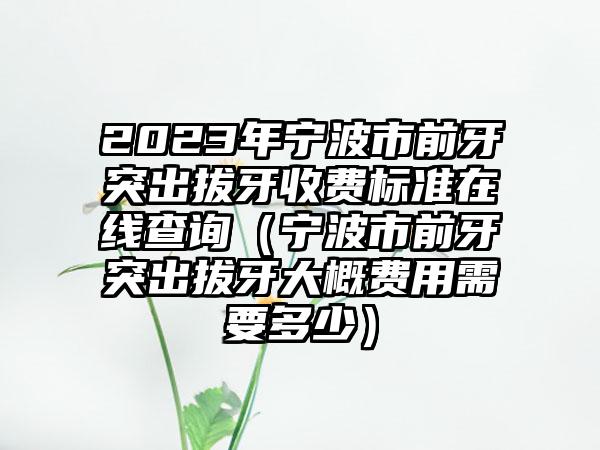 2023年宁波市前牙突出拔牙收费标准在线查询(宁波市前牙突出拔牙大概费用需要多少)
